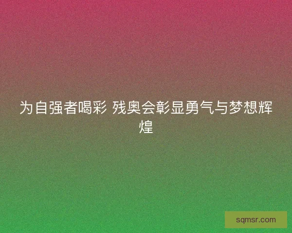 为自强者喝彩 残奥会彰显勇气与梦想辉煌